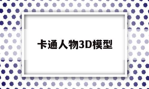 卡通人物3D模型(卡通人物3d模型素材)