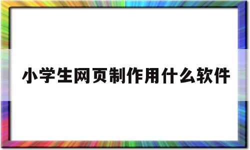 小学生网页制作用什么软件(小学生网页制作用什么软件好用)