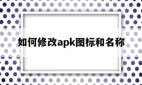 如何修改apk图标和名称(如何修改apk图标和名称文件)