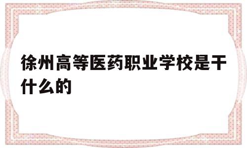 徐州高等医药职业学校是干什么的(徐州医药高等职业学校是大专还是中专)