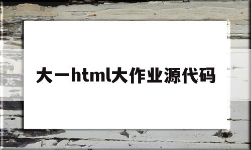大一html大作业源代码(html大作业一般什么内容)
