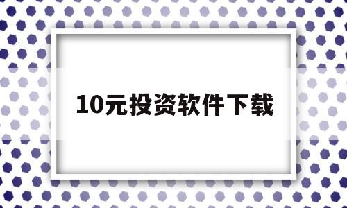 10元投资软件下载(10元投资软件是真的吗)
