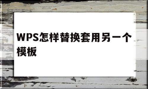 WPS怎样替换套用另一个模板(wps怎样替换套用另一个模板格式)