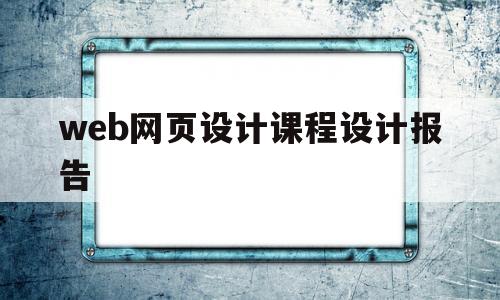 web网页设计课程设计报告(网页设计课程设计报告心得体会)
