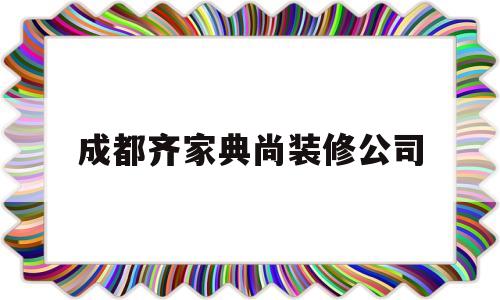 成都齐家典尚装修公司(成都齐家典尚装修公司简介)