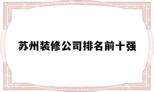 苏州装修公司排名前十强(苏州装修公司排名前十口碑)