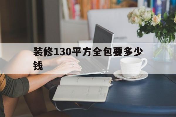 装修130平方全包要多少钱(一般装修130平方需要多少钱)