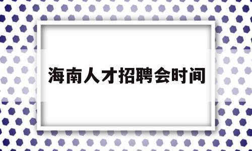 海南人才招聘会时间(海南省人才市场招聘会时间)