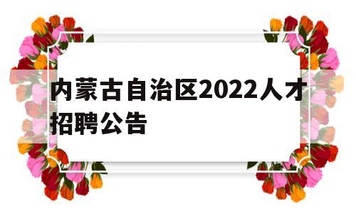 内蒙古自治区2022人才招聘公告(内蒙古自治区2022人才招聘公告官网)