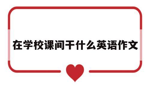 在学校课间干什么英语作文(课间同学们在干什么英语作文)