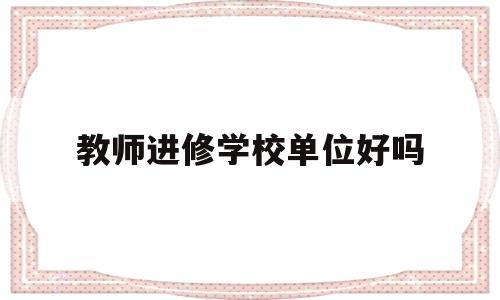 教师进修学校单位好吗(教师进修学校单位好吗工资高吗)