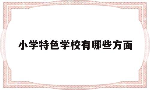 小学特色学校有哪些方面(小学特色学校有哪些方面的)