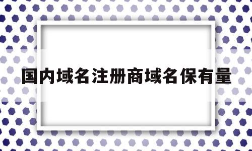 国内域名注册商域名保有量(国内域名注册商域名保有量怎么算)