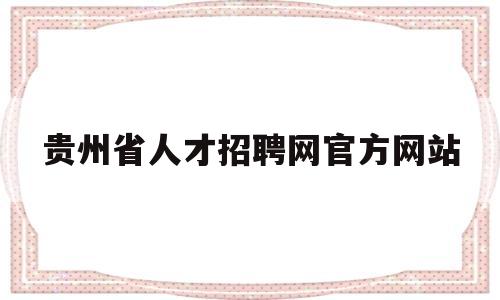 贵州省人才招聘网官方网站(贵州省人才招聘网官方网站入口)