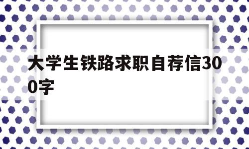 大学生铁路求职自荐信300字(大学生铁路求职自荐信300字范文)