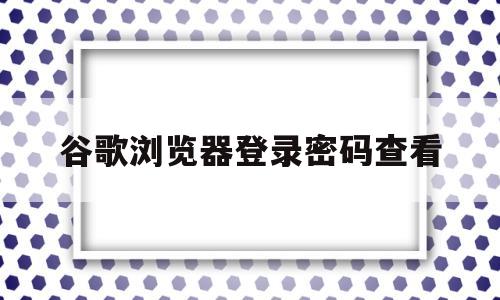 谷歌浏览器登录密码查看(谷歌浏览器密码查看没有计算机密码)