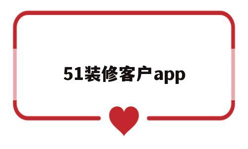 51装修客户app(51装修客户是骗局吗)