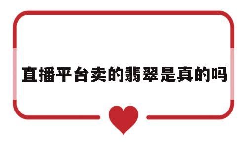 直播平台卖的翡翠是真的吗(直播平台上卖的那些翡翠怎么样)