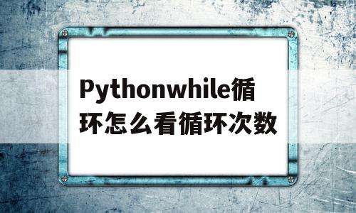 Pythonwhile循环怎么看循环次数的简单介绍