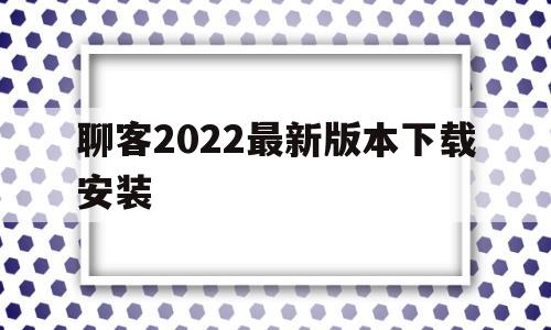 聊客2022最新版本下载安装(聊客2022最新版本下载安装手机)