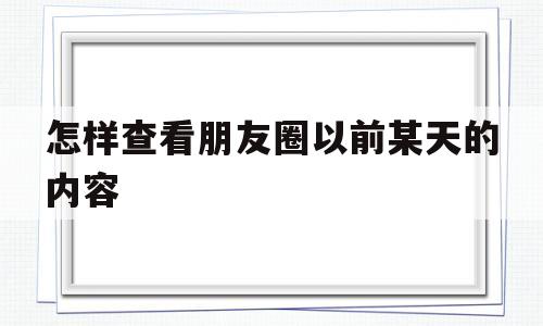 怎样查看朋友圈以前某天的内容(怎样查看朋友圈以前某天的内容视频)