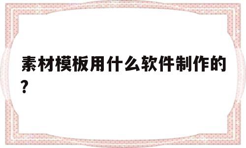 关于素材模板用什么软件制作的?的信息