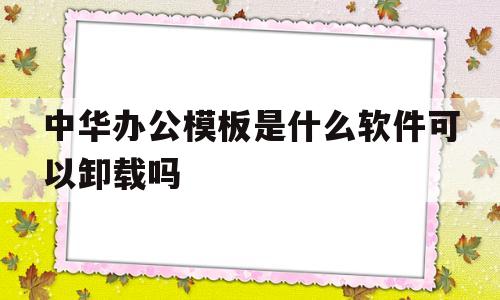 中华办公模板是什么软件可以卸载吗(中华办公模板是什么软件可以卸载吗安全吗)