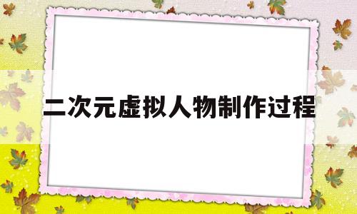 二次元虚拟人物制作过程(二次元虚拟人物制作过程图片)