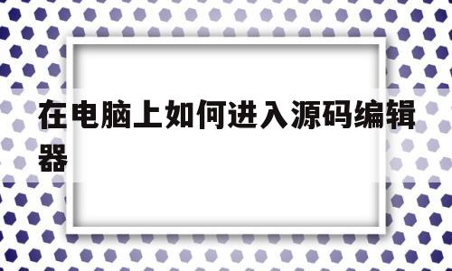 在电脑上如何进入源码编辑器(在电脑上如何进入源码编辑器中)