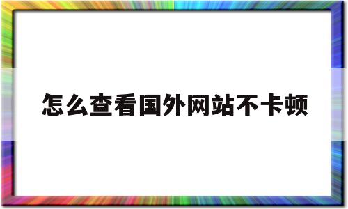 怎么查看国外网站不卡顿(怎么查看国外网站不卡顿的视频)