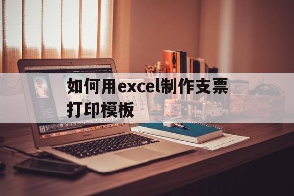 如何用excel制作支票打印模板(如何用excel制作支票打印模板文件)