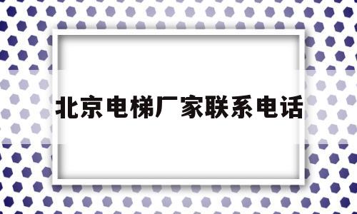 北京电梯厂家联系电话(北京电梯公司排名前十名)