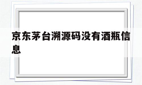 京东茅台溯源码没有酒瓶信息(京东茅台溯源码没有酒瓶信息怎么办)