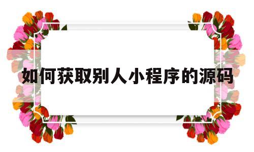 如何获取别人小程序的源码(如何获取别人小程序的源码信息)
