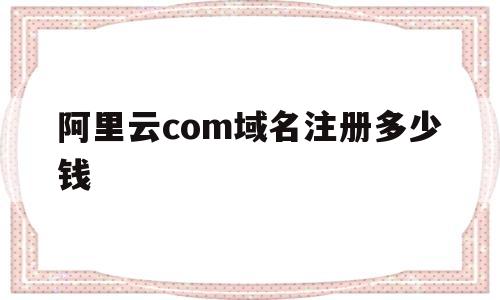 阿里云com域名注册多少钱(阿里云com域名注册多少钱一个)