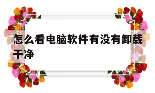 怎么看电脑软件有没有卸载干净(怎么查看电脑软件有没有卸载干净)
