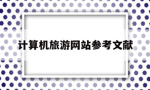 计算机旅游网站参考文献(旅游网站毕业设计参考文献)