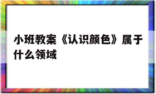小班教案《认识颜色》属于什么领域(小班教案认识颜色属于什么领域内容)