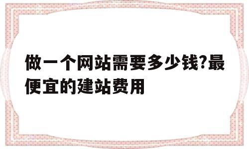 做一个网站需要多少钱?最便宜的建站费用(做一个网站需要多少钱?最便宜的建站费用是多少)