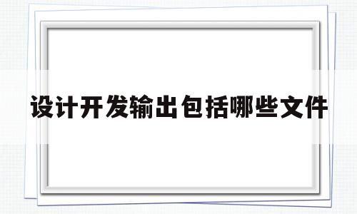 设计开发输出包括哪些文件(设计开发输出包括哪些文件内容)