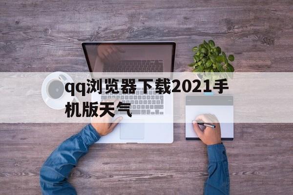 qq浏览器下载2021手机版天气(浏览器手机版2021手机版下载)