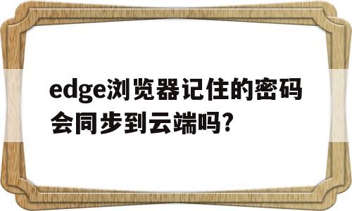 edge浏览器记住的密码会同步到云端吗?(edge浏览器记住的密码会同步到云端吗怎么设置)