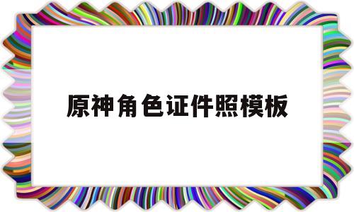 原神角色证件照模板(原神角色证件照模板怎么弄)