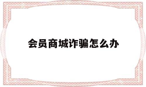 会员商城诈骗怎么办(购买会员被骗了怎么办)