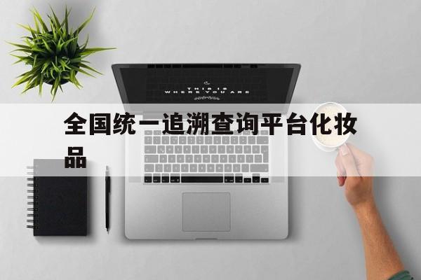 全国统一追溯查询平台化妆品(全国统一追溯查询平台化妆品真伪)