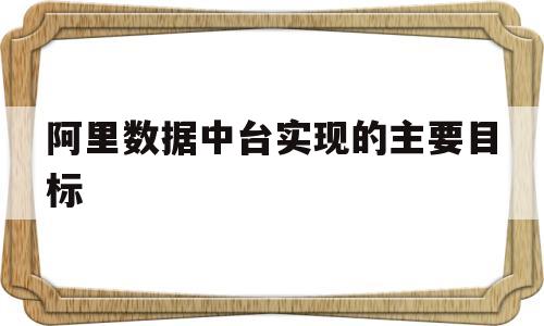 阿里数据中台实现的主要目标(阿里数据中台实现的主要目标one)