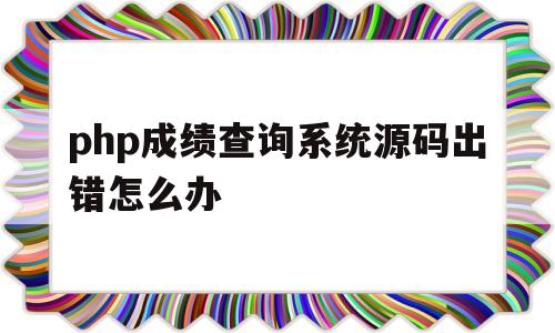 php成绩查询系统源码出错怎么办(php成绩查询系统源码出错怎么办啊)