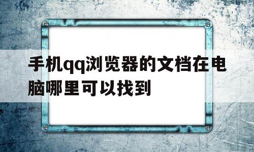 手机qq浏览器的文档在电脑哪里可以找到(手机 浏览器的文件在电脑哪里可以找到)