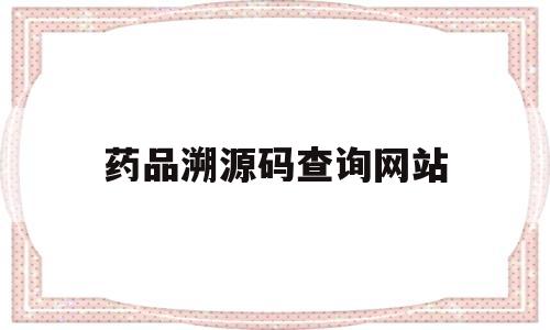 药品溯源码查询网站(药品溯源码查询网站官网)