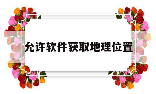 允许软件获取地理位置(允许软件获取地理位置怎么设置)